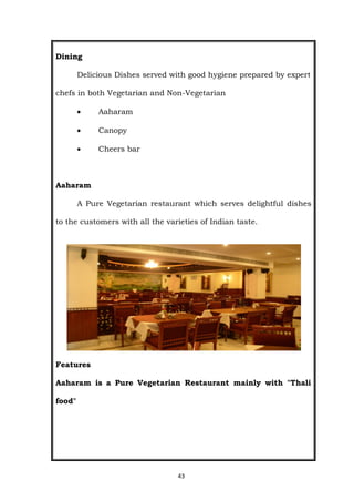 43
Dining
Delicious Dishes served with good hygiene prepared by expert
chefs in both Vegetarian and Non-Vegetarian
 Aaharam
 Canopy
 Cheers bar
Aaharam
A Pure Vegetarian restaurant which serves delightful dishes
to the customers with all the varieties of Indian taste.
Features
Aaharam is a Pure Vegetarian Restaurant mainly with "Thali
food"
 