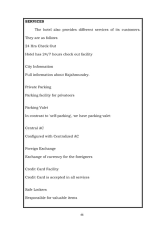 46
SERVICES
The hotel also provides different services of its customers.
They are as follows
24 Hrs Check Out
Hotel has 24/7 hours check out facility
City Information
Full information about Rajahmundry.
Private Parking
Parking facility for privateers
Parking Valet
In contrast to 'self-parking', we have parking valet
Central AC
Configured with Centralized AC
Foreign Exchange
Exchange of currency for the foreigners
Credit Card Facility
Credit Card is accepted in all services
Safe Lockers
Responsible for valuable items
 