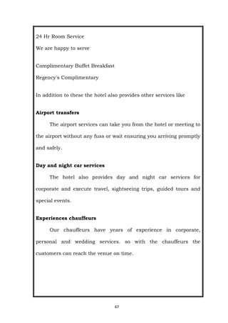 47
24 Hr Room Service
We are happy to serve
Complimentary Buffet Breakfast
Regency's Complimentary
In addition to these the hotel also provides other services like
Airport transfers
The airport services can take you from the hotel or meeting to
the airport without any fuss or wait ensuring you arriving promptly
and safely.
Day and night car services
The hotel also provides day and night car services for
corporate and execute travel, sightseeing trips, guided tours and
special events.
Experiences chauffeurs
Our chauffeurs have years of experience in corporate,
personal and wedding services. so with the chauffeurs the
customers can reach the venue on time.
 