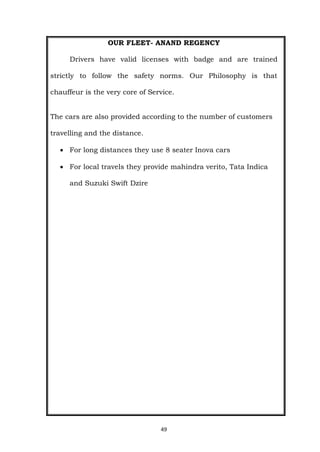 49
OUR FLEET- ANAND REGENCY
Drivers have valid licenses with badge and are trained
strictly to follow the safety norms. Our Philosophy is that
chauffeur is the very core of Service.
The cars are also provided according to the number of customers
travelling and the distance.
 For long distances they use 8 seater Inova cars
 For local travels they provide mahindra verito, Tata Indica
and Suzuki Swift Dzire
 