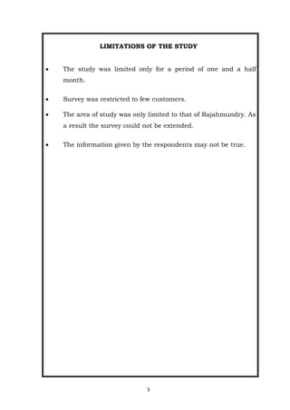 5
LIMITATIONS OF THE STUDY
 The study was limited only for a period of one and a half
month.
 Survey was restricted to few customers.
 The area of study was only limited to that of Rajahmundry. As
a result the survey could not be extended.
 The information given by the respondents may not be true.
 