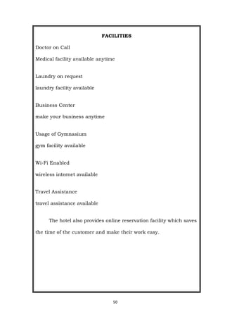50
FACILITIES
Doctor on Call
Medical facility available anytime
Laundry on request
laundry facility available
Business Center
make your business anytime
Usage of Gymnasium
gym facility available
Wi-Fi Enabled
wireless internet available
Travel Assistance
travel assistance available
The hotel also provides online reservation facility which saves
the time of the customer and make their work easy.
 