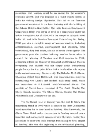 7
recognized that tourism could be an engine for the country's
economic growth and was inspired to / build quality hotels in
India for visiting foreign dignitaries. This led to the first-ever
government investment in the hotel industry with the building of
the Ashoka Hotel in New Delhi. I The India Tourism Development
Corporation (ITDC) was set up in 1966 as a corporation under the
Indian Companies Act of 1956, with the merger of Janpath Hotel
India Ltd. and India Tourism Transport Undertaking Ltd. Today,
ITDC provides a complete range of tourism services, including
accommodation, catering, entertainment and shopping, hotel
consultancy, duty free shops, and an in-house travel agency. The
government gave the tourism industry another boost when it
created the Ministry of Tourism and Civil Aviation in 1967,
separating it from the Ministry of Transport and Shipping, thereby
recognizing that tourism was not simply about transporting
people from point A to point B but had a much wider role to play
in the nation's economy. Concurrently, Rai Bahadur M. S. Oberoi,
Chairman of East India Hotels Ltd., was expanding his empire by
constructing New Delhi's first modern multi-story hotel, which
was franchised to U.S.-based Inter-Continental Hotels. The
portfolio of Oberoi hotels consisted of The Cecil, Shimla; The
Oberoi Grand, Calcutta; The Oberoi Clarks, Shimla; The Oberoi
Palm Beach; and Gopalpur on the Sea.
The Taj Mahal Hotel in Bombay was the next to follow this
franchising trend in 1970 when it adopted an Inter-Continental
hotel franchise for its new hotel in Bombay. Simultaneously, the
Oberoi Tower Hotel under construction in Bombay entered into a
franchise and management agreement with Sheraton. Holiday Inn
also made its entry into India through franchising its hotel project
in Bombay. This was the beginning of the methodical planning,
 