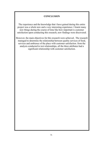 71
CONCLUSION
The experience and the knowledge that i have gained during this entire
project was a whole new and a very interesting experience. I learnt many
new things during the course of time like how important is customer
satisfaction upon conducting this research, new findings were discovered.
However, the main objectives for this research were achieved . The research
managed to determine the relationship between quality services of food,
services and ambience of the place with customer satisfaction. from the
analysis conducted to test relationships, all the three attributes had a
significant relationship with customer satisfaction.
 