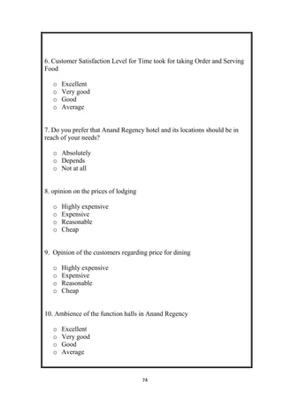 74
6. Customer Satisfaction Level for Time took for taking Order and Serving
Food
o Excellent
o Very good
o Good
o Average
7. Do you prefer that Anand Regency hotel and its locations should be in
reach of your needs?
o Absolutely
o Depends
o Not at all
8. opinion on the prices of lodging
o Highly expensive
o Expensive
o Reasonable
o Cheap
9. Opinion of the customers regarding price for dining
o Highly expensive
o Expensive
o Reasonable
o Cheap
10. Ambience of the function halls in Anand Regency
o Excellent
o Very good
o Good
o Average
 
