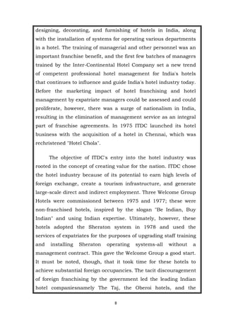 8
designing, decorating, and furnishing of hotels in India, along
with the installation of systems for operating various departments
in a hotel. The training of managerial and other personnel was an
important franchise benefit, and the first few batches of managers
trained by the Inter-Continental Hotel Company set a new trend
of competent professional hotel management for India's hotels
that continues to influence and guide India's hotel industry today.
Before the marketing impact of hotel franchising and hotel
management by expatriate managers could be assessed and could
proliferate, however, there was a surge of nationalism in India,
resulting in the elimination of management service as an integral
part of franchise agreements. In 1975 ITDC launched its hotel
business with the acquisition of a hotel in Chennai, which was
rechristened "Hotel Chola".
The objective of ITDC's entry into the hotel industry was
rooted in the concept of creating value for the nation. ITDC chose
the hotel industry because of its potential to earn high levels of
foreign exchange, create a tourism infrastructure, and generate
large-scale direct and indirect employment. Three Welcome Group
Hotels were commissioned between 1975 and 1977; these were
non-franchised hotels, inspired by the slogan "Be Indian, Buy
Indian" and using Indian expertise. Ultimately, however, these
hotels adopted the Sheraton system in 1978 and used the
services of expatriates for the purposes of upgrading staff training
and installing Sheraton operating systems-all without a
management contract. This gave the Welcome Group a good start.
It must be noted, though, that it took time for these hotels to
achieve substantial foreign occupancies. The tacit discouragement
of foreign franchising by the government led the leading Indian
hotel companiesnamely The Taj, the Oberoi hotels, and the
 