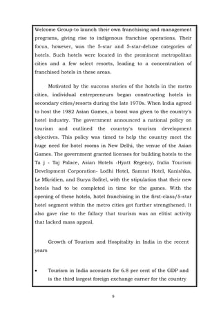 9
Welcome Group-to launch their own franchising and management
programs, giving rise to indigenous franchise operations. Their
focus, however, was the 5-star and 5-star-deluxe categories of
hotels. Such hotels were located in the prominent metropolitan
cities and a few select resorts, leading to a concentration of
franchised hotels in these areas.
Motivated by the success stories of the hotels in the metro
cities, individual entrepreneurs began constructing hotels in
secondary cities/resorts during the late 1970s. When India agreed
to host the 1982 Asian Games, a boost was given to the country's
hotel industry. The government announced a national policy on
tourism and outlined the country's tourism development
objectives. This policy was timed to help the country meet the
huge need for hotel rooms in New Delhi, the venue of the Asian
Games. The government granted licenses for building hotels to the
Ta j - Taj Palace, Asian Hotels -Hyatt Regency, India Tourism
Development Corporation- Lodhi Hotel, Samrat Hotel, Kanishka,
Le Mkridien, and Surya Sofitel, with the stipulation that their new
hotels had to be completed in time for the games. With the
opening of these hotels, hotel franchising in the first-class/5-star
hotel segment within the metro cities got further strengthened. It
also gave rise to the fallacy that tourism was an elitist activity
that lacked mass appeal.
Growth of Tourism and Hospitality in India in the recent
years
 Tourism in India accounts for 6.8 per cent of the GDP and
is the third largest foreign exchange earner for the country
 