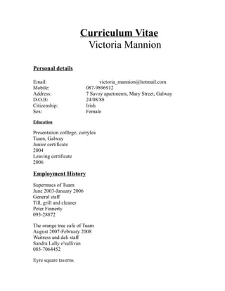Curriculum Vitae
Victoria Mannion
Personal details
Email: victoria_mannion@hotmail.com
Mobile: 087-9896912
Address: 7 Savoy apartments, Mary Street, Galway
D.O.B: 24/08/88
Citizenship: Irish
Sex: Female
Education
Presentation colllege, currylea
Tuam, Galway
Junior certificate
2004
Leaving certificate
2006
Employment History
Supermacs of Tuam
June 2003-January 2006
General staff
Till, grill and cleaner
Peter Finnerty
093-28872
The orange tree cafe of Tuam
August 2007-February 2008
Waitress and deli staff
Sandra Lally o'sullivan
085-7064452
Eyre square taverns
 