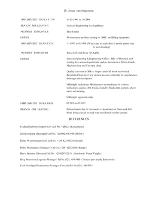 C.V. Bruce van Huyssteen
EMPLOYMENT DURA T ION 01102/1998 to 10/2004
REASON FOR LEAVING ConsaniEngineering was liquidated
PREVIOUS EMPLOYER Blue Cranes
DUTIES Maintenance and load testing on EOTC and lifting equipment.
EMPLOYMENT DURATION 11/1997 to 01/1998 (Was asked to assist fora 3 month period due
to work loading)
PREVIOUS EMPLOYER Transwerk Salt River (SAR&H)
DUTIES Industrial planning &Engineering Officer. Bills ofMaterials and
routing for various departments such as Locomotive, MotorCoach,
Machine shop and Tinsmith shop.
Quality Assurance Officer. Inspection ofall items received &
dispatched fromreceiving store to ensure conformity to specification,
drawings anddescription
Millwright technician. Maintenance on machinery in various
workshops,such asOET Crane, foundry, blacksmith, pattern, sheet
metal andwelding
Millwright apprenticeship
EMPLOYMENT DURATION 02/1976 to 07/1997
REASON FOR LEAVING Retrenchment due to Locomotive Department at Transwerk Salt
River being closed as work was transferred to other centers.
REFERENCES
Michael Slabbert (Supervisor) Cell No. +25882 (Konecranes)
Jannie Stigling (Manager) Cell No. +2580823083944.(Morris)
Elmin Woest (Supervisor) Cell No. +258 823109530.(Mozal)
Pedro Mahumane (Manager) Cell No.+258 823125430.(Kempe)
David Graham (Director) Cell No. +258829782210. (Servitrade WaterWeights)
Greg Waterson (Logistics Manager)TelNo.(021) 959-5900 (Trencor previously Transwerk)
Cecil Stockigt (Maintenance Manager Consani)TelNo.(021) 590-3514
 