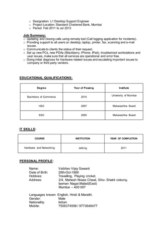 o Designation: L1 Desktop Support Engineer
o Project Location: Standard Chartered Bank, Mumbai
o Period: Feb 2011 to Jul 2013
Job Summary:
o Updating and closing calls using remedy tool (Call logging application for incidents).
o Providing support to all users on desktop, laptop, printer, fax, scanning and e-mail
issues.
o Communicate to clients the status of their request.
o Set up new PCs, new PDAs (Blackberry, iPhone, IPad), troubleshoot workstations and
user issues, make sure that all services are operational and error free.
o Doing initial diagnose for hardware related issues and escalating important issues to
company or third party vendors.
EDUCATIONAL QUALIFICATIONS:
Degree Year of Passing Institute
Bachelors of Commerce 2010
University of Mumbai
HSC 2007 Maharashtra Board
SSC 2005 Maharashtra Board
IT SKILLS:
COURSE INSTITUTION YEAR OF COMPLETION
Hardware and Networking Jetking 2011
PERSONAL PROFILE:
Name: Vaibhav Vijay Sawant
Date of Birth: 28th-Oct-1989
Hobbies: Travelling, Playing cricket.
Address: 2/4, Mahesh Niwas Chawl, Shiv- Shakti colocny,
laxman Nagar,Malad(East)
Mumbai – 400 097
Languages known: English, Hindi & Marathi.
Gender: Male
Nationality: Indian
Mobile: 7506374598 / 9773648477
 