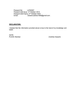 Passport No: L4783567
Passport date Issue: 3rd October 2013
Passport date Expiry: 2nd October 2023
Email: Sawant.vaibhav1989@gmail.com
DECLARATION:
I declare that the information provided above is true to the best of my knowledge and
belief.
DATE:
PLACE: Mumbai (Vaibhav Sawant)
 