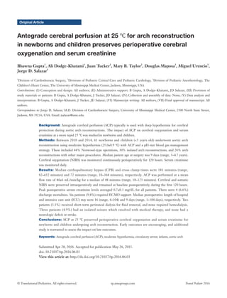 © Translational Pediatrics. All rights reserved. Transl Pediatr 2016tp.amegroups.com
Original Article
Antegrade cerebral perfusion at 25 ℃ for arch reconstruction
in newborns and children preserves perioperative cerebral
oxygenation and serum creatinine
Bhawna Gupta1
, Ali Dodge-Khatami1
, Juan Tucker1
, Mary B. Taylor2
, Douglas Maposa3
, Miguel Urencio1
,
Jorge D. Salazar1
1
Division of Cardiothoracic Surgery, 2
Divisions of Pediatric Critical Care and Pediatric Cardiology, 3
Division of Pediatric Anesthesiology, The
Children’s Heart Center, The University of Mississippi Medical Center, Jackson, Mississippi, USA
Contributions: (I) Conception and design: All authors; (II) Administrative support: B Gupta, A Dodge-Khatami, JD Salazar; (III) Provision of
study materials or patients: B Gupta, A Dodge-Khatami, J Tucker, JD Salazar; (IV) Collection and assembly of data: None; (V) Data analysis and
interpretation: B Gupta, A Dodge-Khatami, J Tucker, JD Salazar; (VI) Manuscript writing: All authors; (VII) Final approval of manuscript: All
authors.
Correspondence to: Jorge D. Salazar, M.D. Division of Cardiothoracic Surgery, University of Mississippi Medical Center, 2500 North State Street,
Jackson, MS 39216, USA. Email: jsalazar@umc.edu.
Background: Antegrade cerebral perfusion (ACP) typically is used with deep hypothermia for cerebral
protection during aortic arch reconstructions. The impact of ACP on cerebral oxygenation and serum
creatinine at a more tepid 25 ℃ was studied in newborns and children.
Methods: Between 2010 and 2014, 61 newborns and children (<5 years old) underwent aortic arch
reconstruction using moderate hypothermia (25.0±0.9 ℃) with ACP and a pH-stat blood gas management
strategy. These included 44% Norwood-type operations, 30% isolated arch reconstructions, and 26% arch
reconstructions with other major procedures. Median patient age at surgery was 9 days (range, 3–4.7 years).
Cerebral oxygenation (NIRS) was monitored continuously perioperatively for 120 hours. Serum creatinine
was monitored daily.
Results: Median cardiopulmonary bypass (CPB) and cross clamp times were 181 minutes (range,
82–652 minutes) and 72 minutes (range, 10–364 minutes), respectively. ACP was performed at a mean
flow rate of 46±6 mL/min/kg for a median of 48 minutes (range, 10–123 minutes). Cerebral and somatic
NIRS were preserved intraoperatively and remained at baseline postoperatively during the first 120 hours.
Peak postoperative serum creatinine levels averaged 0.7±0.3 mg/dL for all patients. There were 4 (6.6%)
discharge mortalities. Six patients (9.8%) required ECMO support. Median postoperative length of hospital
and intensive care unit (ICU) stay were 16 (range, 4–104) and 9 days (range, 1–104 days), respectively. Two
patients (3.3%) received short-term peritoneal dialysis for fluid removal, and none required hemodialysis.
Three patients (4.9%) had an isolated seizure which resolved with medical therapy, and none had a
neurologic deficit or stroke.
Conclusions: ACP at 25 ℃ preserved perioperative cerebral oxygenation and serum creatinine for
newborns and children undergoing arch reconstruction. Early outcomes are encouraging, and additional
study is warranted to assess the impact on late outcomes.
Keywords: Antegrade cerebral perfusion (ACP); moderate hypothermia; circulatory arrest; infants; aortic arch
Submitted Apr 28, 2016. Accepted for publication May 26, 2015.
doi: 10.21037/tp.2016.06.03
View this article at: http://dx.doi.org/10.21037/tp.2016.06.03
 