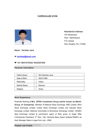 CURRICULUM VITAE
Residential Address
Vill- Narayanpur
Post – Bahhirkhand
P.S- Haripal
Dist- Hooghly, Pin- 712405
Name : Haridas Jana
 haridasj@gmail.com
 +91 9831073352/ 9432327009
Personal Information
Father Name : Shri Shankar Jana
Date of Birth : 05/01/1984
Nationality : Indian
Martial Status : Married
Religion : Hindu
Work Experience
Presently Working at M/s. GPSK Investment Group earlier known as Mantri
Group of Companies, Member of National Stock Exchange, BSE Limited, MCX
Stock Exchange Limited, United Stock Exchange Limited and Calcutta Stock
Exchange Limited, National Commodity & Derivatives Exchange Limited’, NCDEX
Spot Exchange Limited & commission agent of Birla group of Sugar Mills
(“Continental Chambers” 4
th
floor, 15A, Hemanta Basu Sarani Kolkata-700001) as
Asst. Manager Sales in sugar from July – 2008
Present Job Profile
 