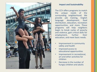 Impact and Sustainability
The CCV offers programs to match
the unique needs of the
surrounding neighborhood. We
provide job training, English
language development, food
distribution, education, recreation
opportunities, and more. These
programs will help neighbors
begin to break cycles of poverty
and violence, gain critical skills for
employment, further their
education, and meet basic needs.
• Improvement in community
safety and health
• Improved access to
educational opportunities
• Improvement in recreational,
art and other activities for
children
• Decrease in the number of
hungry children and adults
 