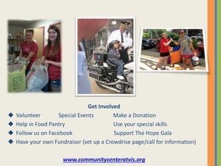 Get Involved
 Volunteer Special Events Make a Donation
 Help in Food Pantry Use your special skills
 Follow us on Facebook Support The Hope Gala
 Have your own Fundraiser (set up a Crowdrise page/call for information)
www.communitycenteratvis.org
 