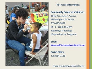 For more information
Community Center at Visitation
2646 Kensington Avenue
Philadelphia, PA 19125
215-425-9422
M – F 8 am to 9 pm
Saturdays & Sundays
(Dependent on Program)
Email:
bscanlon@communitycenteratvis.org
Parish Office
215-634-1133
www.communitycenteratvis.org
 