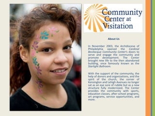 About Us
In November 2003, the Archdiocese of
Philadelphia opened the Cardinal
Bevilacqua Community Center’s doors to
serve and engage the community and
promote development. The Center
brought new life to the then abandoned
building, once famously known as the
Starlight Ballroom.
With the support of the community, the
help of donors and organizations, and the
spirit of the church, the corner of
Kensington and Lehigh Avenues no longer
sat as an eye sore of rubble but as a new
structure fully modernized. The Center
provides the community with sports,
education classes, after-school programs,
art programs, service opportunities, and
more.
 
