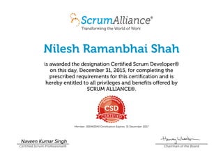 Nilesh Ramanbhai Shah
is awarded the designation Certified Scrum Developer®
on this day, December 31, 2015, for completing the
prescribed requirements for this certification and is
hereby entitled to all privileges and benefits offered by
SCRUM ALLIANCE®.
Member: 000463340 Certification Expires: 31 December 2017
Naveen Kumar Singh
Certified Scrum Professional® Chairman of the Board
 