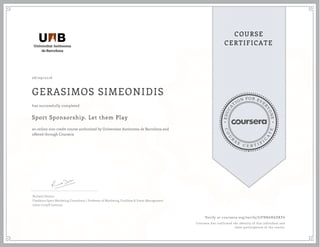 EDUCA
T
ION FOR EVE
R
YONE
CO
U
R
S
E
C E R T I F
I
C
A
TE
COURSE
CERTIFICATE
08/09/2016
GERASIMOS SIMEONIDIS
Sport Sponsorship. Let them Play
an online non-credit course authorized by Universitat Autònoma de Barcelona and
offered through Coursera
has successfully completed
Richard Denton
Freelance Sport Marketing Consultant / Professor of Marketing, Facilities & Event Management
Johan Cruyff Institute
Verify at coursera.org/verify/J7FNK6H6DKF6
Coursera has confirmed the identity of this individual and
their participation in the course.
 
