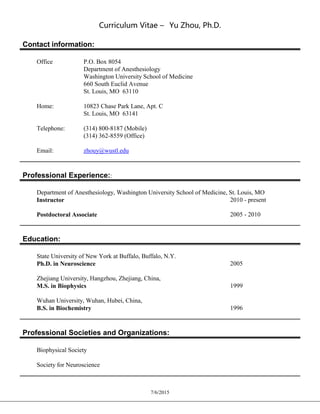 Curriculum Vitae – Yu Zhou, Ph.D.
7/6/2015
Contact information:
Office P.O. Box 8054
Department of Anesthesiology
Washington University School of Medicine
660 South Euclid Avenue
St. Louis, MO 63110
Home: 10823 Chase Park Lane, Apt. C
St. Louis, MO 63141
Telephone: (314) 800-8187 (Mobile)
(314) 362-8559 (Office)
Email: zhouy@wustl.edu
Professional Experience::
Department of Anesthesiology, Washington University School of Medicine, St. Louis, MO
Instructor 2010 - present
Postdoctoral Associate 2005 - 2010
Education:
State University of New York at Buffalo, Buffalo, N.Y.
Ph.D. in Neuroscience 2005
Zhejiang University, Hangzhou, Zhejiang, China,
M.S. in Biophysics 1999
Wuhan University, Wuhan, Hubei, China,
B.S. in Biochemistry 1996
Professional Societies and Organizations:
Biophysical Society
Society for Neuroscience
 