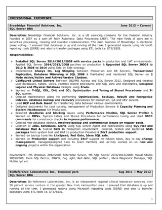 3
Description: Broadridge Financial Solutions, Inc. is a US servicing company for the financial industry
founded in 2007 as a spin-off from Automatic Data Processing (ADP). The main fields of work are in
securities processing, clearing and investor communication. The main business of Broadridge is electronic
proxy voting.. I ensured that database is up and running all the time. I generated reports using Microsoft
reporting tools (SSRS) and also to transfer packages using ETL tools i.e. DTS/SSIS.
Responsibilities:
 Installed SQL Server 2014/2012/2008 with service packs in production and UAT environments,
Applied SQL Server 2014/2012/2008 patches on production & Upgraded SQL Server 20005 to
2012 & 2008 to 2014 using Side by Side strategy.
 Implemented Always On, Log Shipping between Production and DR Servers, Transactional
Replication, Database Mitrroring in SQL 2008 & Maintained and monitored SQL Server on 2
Node Active/Active and Active/Passive Clusters.
 Configured Linked Servers between DB2/MS Access and SQL Server 2012, Designed and created
user databases, tables, views, complex stored procedures and SQL joins and statements, Designed
Logical and Physical Database Designs using Erwin.
 Worked on T-SQL, DDL, DML and DCL Optimization and Tuning of Stored Procedures and T-
SQL queries.
 Created maintenance plans for performing Optimizations, Backups, Rebuilt and Reorganize
indexes, database backup and recovery procedures for production, QA and DEV servers.
 Used BCP and Bulk Insert for transferring data between various environments.
 Designed documents for cost cutting, management of Production Servers & Capacity Planning and
System Maintenance for Production.
 Resolved deadlocks and blocking issues using Performance Monitor, SQL Server Profiler &
Worked on DMVs, System tables and Stored Procedures for performance tuning and Used DBCC
commands for consistency checks to improve performance.
 Created new database objects, resolved backup and performance issues on regular basis.
 Creation of Jobs, Schedules, Alerts using SQL Server Agent and Notifications using SQL Mail and
Database Mail & Tested SSIS in Production environment, Created, tested and Deployed SSIS
packages from system test and UAT to production Provided & 24x7 production support.
 Worked on backup tools like LiteSpeed, Red Gate, Idera SQL safe.
 Worked on Production support role including 24x7 support on rotaion basis, day to day change
management, managedassigned task to team members and activily worked on on new and
ongoing projects within the organization.
Environment: MS Windows 2012/2008 Enterprise Server, MS SQL Server 2014/2012/2008, Visual Studio
2005/2008, Idera SQL Doctor, ERWIN, Fog Light, Red Gate, SQL profiler , Idera Diagnostic Manager, SQL
Multiscript etc.
Description: Bio-Reference Laboratories, Inc. is an independent regional clinical laboratory servicing over
50 patient service centers in the greater New York metropolitan area. I ensured that database is up and
running all the time. I generated reports using Microsoft reporting tools (SSRS) and also to transfer
packages using ETL tools i.e. DTS/SSIS.
PROFESSIONAL EXPERIENCE
Broadridge Financial Solutions, Inc. June 2012 – Current
SQL Server DBA
BioReference Laboratories Inc., Elmwood park Aug 2011 – May 2012
SQL Server DBA
 