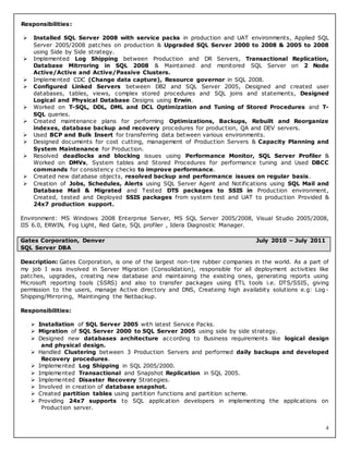4
Responsibilities:
 Installed SQL Server 2008 with service packs in production and UAT environments, Applied SQL
Server 2005/2008 patches on production & Upgraded SQL Server 2000 to 2008 & 2005 to 2008
using Side by Side strategy.
 Implemented Log Shipping between Production and DR Servers, Transactional Replication,
Database Mitrroring in SQL 2008 & Maintained and monitored SQL Server on 2 Node
Active/Active and Active/Passive Clusters.
 Implemented CDC (Change data capture), Resource governor in SQL 2008.
 Configured Linked Servers between DB2 and SQL Server 2005, Designed and created user
databases, tables, views, complex stored procedures and SQL joins and statements, Designed
Logical and Physical Database Designs using Erwin.
 Worked on T-SQL, DDL, DML and DCL Optimization and Tuning of Stored Procedures and T-
SQL queries.
 Created maintenance plans for performing Optimizations, Backups, Rebuilt and Reorganize
indexes, database backup and recovery procedures for production, QA and DEV servers.
 Used BCP and Bulk Insert for transferring data between various environments.
 Designed documents for cost cutting, management of Production Servers & Capacity Planning and
System Maintenance for Production.
 Resolved deadlocks and blocking issues using Performance Monitor, SQL Server Profiler &
Worked on DMVs, System tables and Stored Procedures for performance tuning and Used DBCC
commands for consistency checks to improve performance.
 Created new database objects, resolved backup and performance issues on regular basis.
 Creation of Jobs, Schedules, Alerts using SQL Server Agent and Notifications using SQL Mail and
Database Mail & Migrated and Tested DTS packages to SSIS in Production environment,
Created, tested and Deployed SSIS packages from system test and UAT to production Provided &
24x7 production support.
Environment: MS Windows 2008 Enterprise Server, MS SQL Server 2005/2008, Visual Studio 2005/2008,
IIS 6.0, ERWIN, Fog Light, Red Gate, SQL profiler , Idera Diagnostic Manager.
Description: Gates Corporation, is one of the largest non-tire rubber companies in the world. As a part of
my job I was involved in Server Migration (Consolidation), responsible for all deployment activities like
patches, upgrades, creating new database and maintaining the existing ones, generating reports using
Microsoft reporting tools (SSRS) and also to transfer packages using ETL tools i.e. DTS/SSIS, giving
permission to the users, manage Active directory and DNS, Createing high availabity solutions e.g: Log-
Shipping/Mirroring, Maintinging the Netbackup.
Responsibilities:
 Installation of SQL Server 2005 with latest Service Packs.
 Migration of SQL Server 2000 to SQL Server 2005 using side by side strategy.
 Designed new databases architecture according to Business requirements like logical design
and physical design.
 Handled Clustering between 3 Production Servers and performed daily backups and developed
Recovery procedures.
 Implemented Log Shipping in SQL 2005/2000.
 Implemented Transactional and Snapshot Replication in SQL 2005.
 Implemented Disaster Recovery Strategies.
 Involved in creation of database snapshot.
 Created partition tables using partition functions and partition scheme.
 Providing 24x7 supports to SQL application developers in implementing the applications on
Production server.
Gates Corporation, Denver July 2010 – July 2011
SQL Server DBA
 