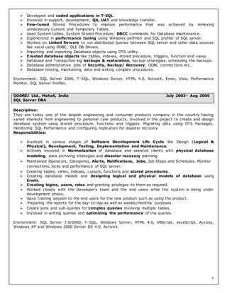 6
 Developed and coded applications in T-SQL.
 Involved in support, development, QA, UAT and knowledge transfer.
 Fine-tuned Stored Procedures to improve performance that was achieved by removing
unnecessary Cursors and Temporary Tables.
 Used System tables, System Stored Procedure, DBCC commands for Database maintenance.
 Experienced in performance tuning using Windows perfmon and SQL profiler of SQL server.
 Worked on Linked Servers to run distributed queries between SQL server and other data sources
like excel using ODBC, OLE DB Drivers.
 Importing and exporting Database objects using DTS utility.
 Created database objects like tables, indexes, stored procedure, triggers, function and views.
 Database and Transaction log backups & restoration, backup strategies, scheduling the backups.
 Database administrative jobs of Security, Backup/ Recovery, ODBC connections etc.
 Database testing, maintaining data and writing complex procedures.
Environment: SQL Server 2000, T-SQL, Windows Server, HTML 4.0, ActiveX, Erwin, Visio, Performance
Monitor, SQL Server Profiler.
Description:
They are today one of the largest engineering and consumer products company in the country having
varied interests from engineering to personal care products. Involved in the project to create and design
database system using stored procedure, functions and triggers. Migrating data using DTS Packages,
monitoring SQL Performance and configuring replication for disaster recovery
Responsibilities:
 Involved in various stages of Software Development Life Cycle like Design (Logical &
Physical), Development, Testing, Implementation and Maintenance.
 Actively involved in Normalization of database and assisted clients with physical database
modeling, data archiving strategies and disaster recovery planning.
 Maintained Operators, Categories, Alerts, Notifications, Jobs, Job Steps and Schedules. Monitor
connections, locks and performance of SQL server.
 Creating tables, views, indexes, cursors, functions and stored procedures.
 Creating database models and designing logical and physical models of database using
Erwin.
 Creating logins, users, roles and granting privileges to them as required.
 Worked closely with the developer’s team and the end users while the system is being under
development phase.
 Gave training session to the end users for the new product such as using the product.
 Preparing the reports for the day-to-day as well as weekly/monthly purposes.
 Create joins and sub-queries for complex queries involving multiple tables.
 Involved in writing queries and optimizing the performance of the queries.
Environment: SQL Server 7.0/2000, T-SQL, Windows Server, HTML 4.0, VBScript, JavaScript, Access,
Windows XP and Windows 2000 Server IIS 4.0, ActiveX.
GODREJ Ltd., Mohali, India July 2003– Aug 2006
SQL Server DBA
 