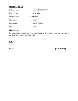 PERSONAL DETAIL
Father’ Name : Late. UMED SINGH
Date of birth : 10/07/1986
Marital status : Married
Nationality : India
Languages : Hindi, English
Sex : Male
DECLARTION:-
I hereby declare that all statement made by me in the resume is true and complete to
the best of my knowledge and belief.
Date:
Place: (Sonu Kumar)
 