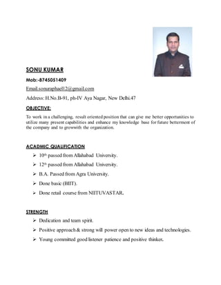 SONU KUMAR
Mob:-8745051409
Email.sonuraphael12@gmail.com
Address:H.No.B-91, ph-IV Aya Nagar, New Delhi.47
OBJECTIVE:
To work in a challenging, result oriented position that can give me better opportunities to
utilize many present capabilities and enhance my knowledge base for future betterment of
the company and to growwith the organization.
ACADMIC QUALIFICATION
 10th passed from Allahabad University.
 12th passed from Allahabad University.
 B.A. Passed from Agra University.
 Done basic (BIIT).
 Done retail course from NIITUVASTAR.
STRENGTH
 Dedication and team spirit.
 Positive approach& strong will power open to new ideas and technologies.
 Young committed good listener patience and positive thinker.
 