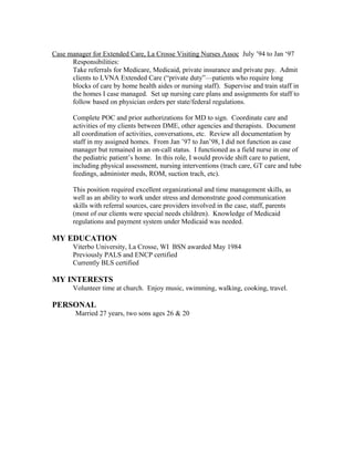 Case manager for Extended Care, La Crosse Visiting Nurses Assoc July ’94 to Jan ‘97
Responsibilities:
Take referrals for Medicare, Medicaid, private insurance and private pay. Admit
clients to LVNA Extended Care (“private duty”—patients who require long
blocks of care by home health aides or nursing staff). Supervise and train staff in
the homes I case managed. Set up nursing care plans and assignments for staff to
follow based on physician orders per state/federal regulations.
Complete POC and prior authorizations for MD to sign. Coordinate care and
activities of my clients between DME, other agencies and therapists. Document
all coordination of activities, conversations, etc. Review all documentation by
staff in my assigned homes. From Jan ’97 to Jan’98, I did not function as case
manager but remained in an on-call status. I functioned as a field nurse in one of
the pediatric patient’s home. In this role, I would provide shift care to patient,
including physical assessment, nursing interventions (trach care, GT care and tube
feedings, administer meds, ROM, suction trach, etc).
This position required excellent organizational and time management skills, as
well as an ability to work under stress and demonstrate good communication
skills with referral sources, care providers involved in the case, staff, parents
(most of our clients were special needs children). Knowledge of Medicaid
regulations and payment system under Medicaid was needed.
MY EDUCATION
Viterbo University, La Crosse, WI BSN awarded May 1984
Previously PALS and ENCP certified
Currently BLS certified
MY INTERESTS
Volunteer time at church. Enjoy music, swimming, walking, cooking, travel.
PERSONAL
Married 27 years, two sons ages 26 & 20
 