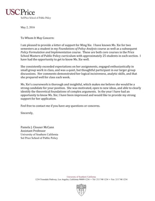 University of Southern California
1234 Trousdale Parkway, Los Angeles, California 90089-1234 • Tel: 213 740 1234 • Fax: 213 740 1234
May 2, 2016
To Whom It May Concern:
I am pleased to provide a letter of support for Ming Xie. I have known Ms. Xie for two
semesters as a student in my Foundations of Policy Analysis course as well as a subsequent
Policy Formulation and Implementation course. These are both core courses in the Price
School Masters of Public Policy curriculum with approximately 25 students in each section. I
have had the opportunity to get to know Ms. Xie well.
She consistently exceeded expectations on her assignments, engaged enthusiastically in
small group work in class, and was a quiet, but thoughtful participant in our larger group
discussions. Her comments demonstrated her logical incisiveness, analytic skills, and that
she prepared well for class each week.
Ms. Xie’s coursework is thorough and insightful, which makes me believe she would be a
strong candidate for your position. She was motivated, open to new ideas, and able to clearly
identify the theoretical foundations of complex arguments. In the year I have had an
opportunity to know Ms. Xie; I have been impressed and would like to provide my strong
support for her application.
Feel free to contact me if you have any questions or concerns.
Sincerely,
Pamela J. Clouser McCann
Assistant Professor
University of Southern California
Sol Price School of Public Policy
 