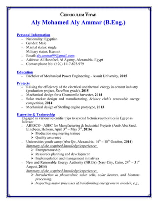 Curriculum Vitae
Aly Mohamed Aly Ammar (B.Eng.)
Personal Information
-   Nationality: Egyptian
-   Gender: Male
-   Marital status: single
-   Military status: Exempt
-   Email: aly.ammar99@gmail.com
-   Address: Al Hanofeel, Al Agamy, Alexandria, Egypt
-   Contact phone No: (+20) 1117-875-979
Education
-   Bachelor of Mechanical Power Engineering - Assuit University, 2015
Projects
-   Raising the efficiency of the electrical and thermal energy in cement industry
(graduation project, Excellent grade), 2015
-   Mechanical design for a Chamomile harvester, 2014
-   Solar tracker design and manufacturing, Science club’s renewable energy
competition, 2014
-   Mechanical design of Sterling engine prototype, 2013
Expertise & Traineeship
Engaged in various scientific trips to several factories/authorities in Egypt as
follows:
-   ARESCO - ASEC for Manufacturing & Industrial Projects (Arab Abu Saed,
El tebeen, Helwan, April 3rd
– May 3rd
, 2016)
Ø   Production engineering trainee
Ø   Quality assurance
-   Universities youth camp (Abu Qir, Alexandria, 14th
– 18th
October, 2014)
Summary of the acquired knowledge/experience:
Ø   Entrepreneurship
Ø   Resources planning and development
Ø   Implementation and management initiatives
-   New and Renewable Energy Authority (NREA) (Nasr City, Cairo, 24th
– 31st
August, 2014)
Summary of the acquired knowledge/experience:
Ø   Introduction to photovoltaic solar cells, solar heaters, and biomass
processing.
Ø   Inspecting major processes of transforming energy one to another, e.g.,
 