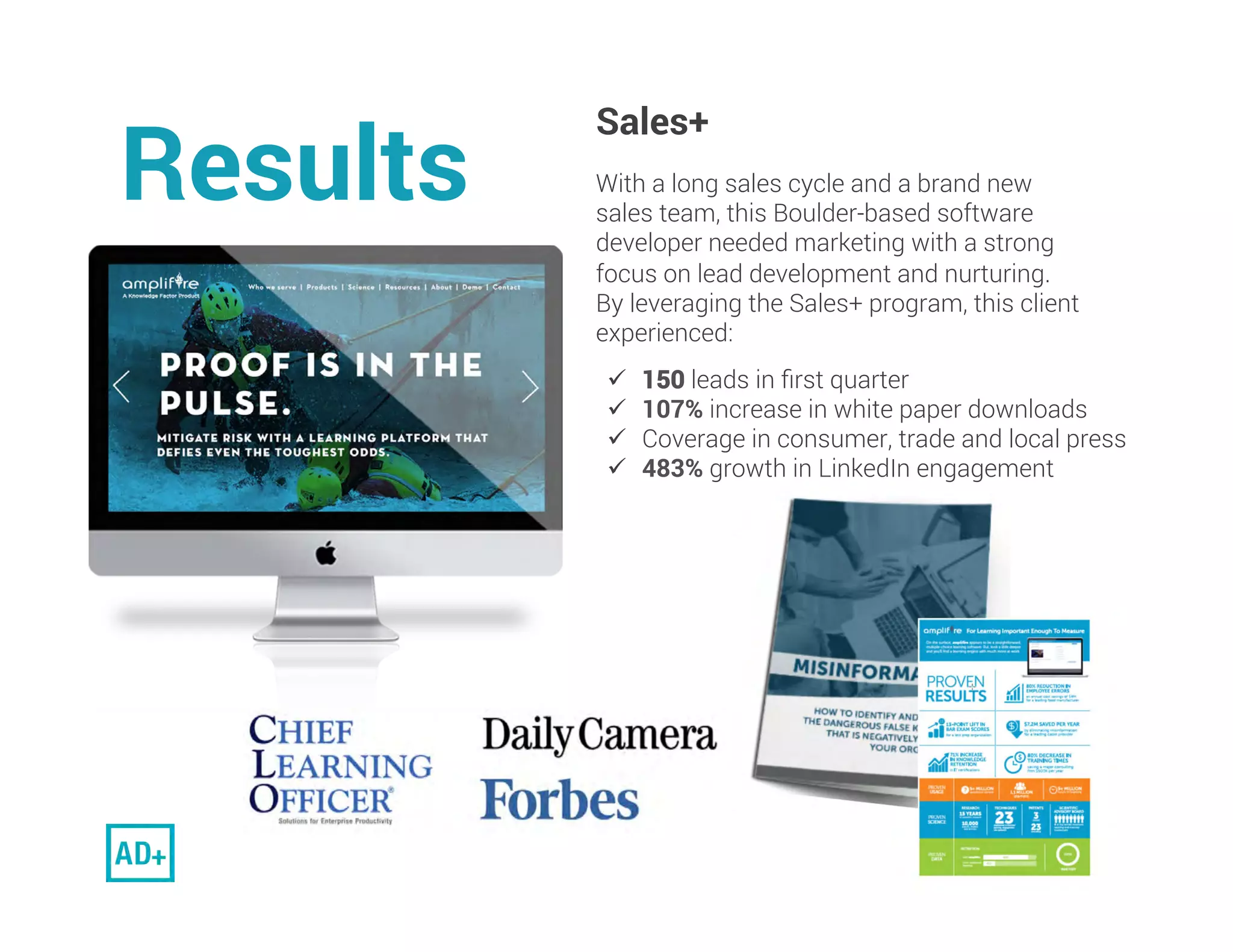 Results. 
Sales+
With a long sales cycle and a brand new
sales team, this Boulder-based software
developer needed marketing with a strong
focus on lead development and nurturing.
By leveraging the Sales+ program, this client
experienced:
 
Results
ü  150 leads in ﬁrst quarter
ü  107% increase in white paper downloads
ü  Coverage in consumer, trade and local press
ü  483% growth in LinkedIn engagement	
 