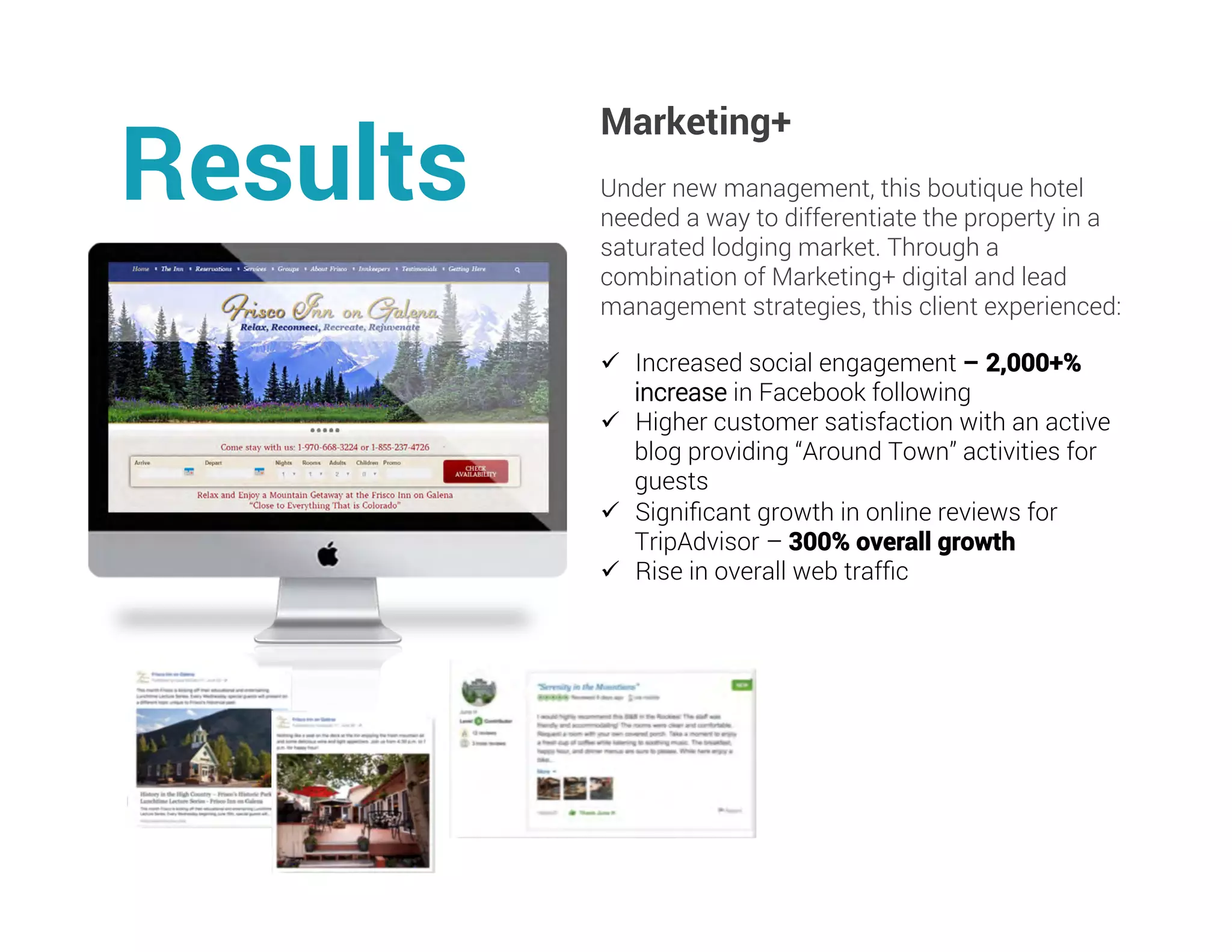 Marketing+
Under new management, this boutique hotel
needed a way to differentiate the property in a
saturated lodging market. Through a
combination of Marketing+ digital and lead
management strategies, this client experienced:
Results
ü  Increased social engagement – 2,000+%
increase in Facebook following
ü  Higher customer satisfaction with an active
blog providing “Around Town” activities for
guests
ü  Signiﬁcant growth in online reviews for
TripAdvisor – 300% overall growth
ü  Rise in overall web trafﬁc
	
	
 