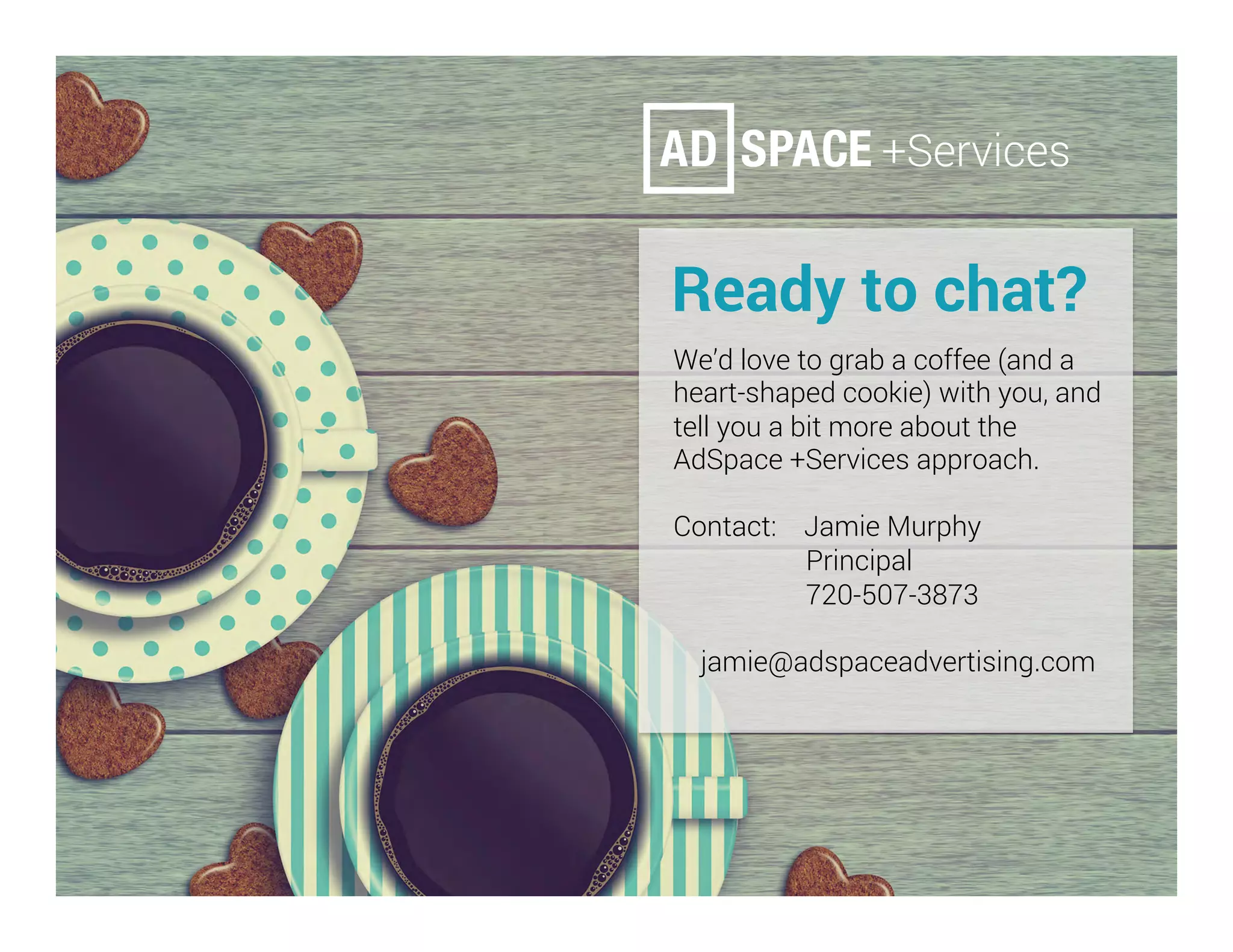 Ready to chat?
	We’d love to grab a coffee (and a
heart-shaped cookie) with you, and
tell you a bit more about the
AdSpace +Services approach.
Contact: Jamie Murphy
Principal
720-507-3873
jamie@adspaceadvertising.com
 