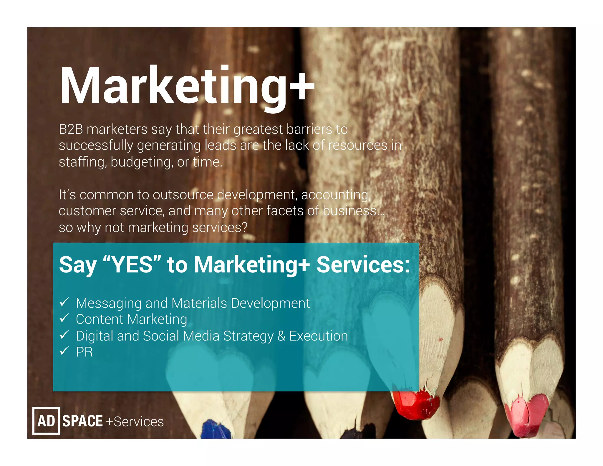 Marketing+
B2B marketers say that their greatest barriers to
successfully generating leads are the lack of resources in
stafﬁng, budgeting, or time.
It’s common to outsource development, accounting,
customer service, and many other facets of business…
so why not marketing services?
Say “YES” to Marketing+ Services:
ü  Messaging and Materials Development
ü  Content Marketing
ü  Digital and Social Media Strategy & Execution
ü  PR
 
