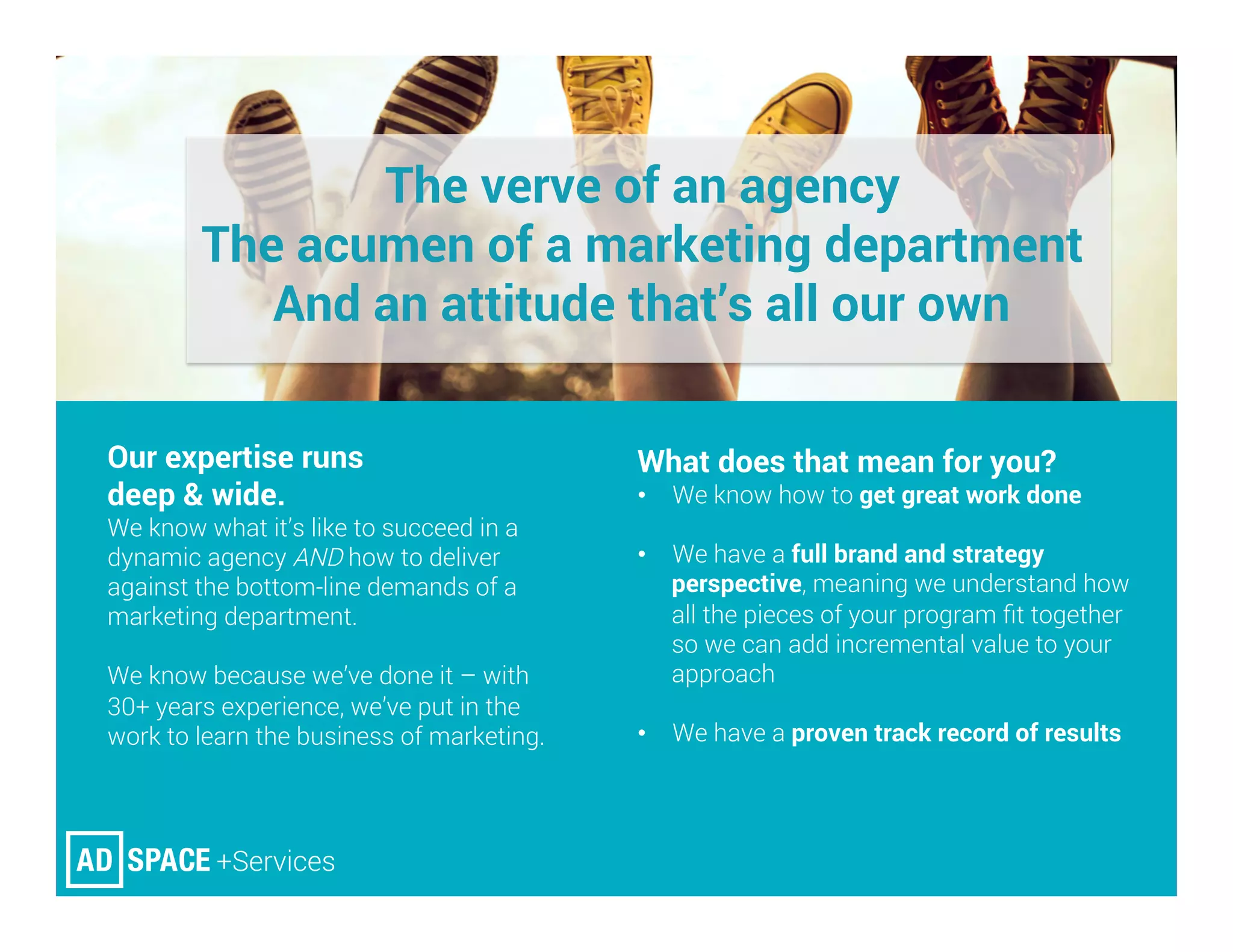 The verve of an agency
The acumen of a marketing department
And an attitude that’s all our own
Our expertise runs
deep & wide. 
We know what it’s like to succeed in a
dynamic agency AND how to deliver
against the bottom-line demands of a
marketing department.
We know because we’ve done it – with
30+ years experience, we’ve put in the
work to learn the business of marketing.



What does that mean for you? 
•  We know how to get great work done
•  We have a full brand and strategy
perspective, meaning we understand how
all the pieces of your program ﬁt together
so we can add incremental value to your
approach
•  We have a proven track record of results


 