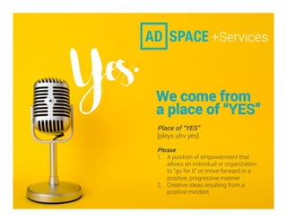 We come from
a place of “YES”
Place of “YES”
[pleys uhv yes]
Phrase:
1.  A position of empowerment that
allows an individual or organization
to “go for it” or move forward in a
positive, progressive manner
2.  Creative ideas resulting from a
positive mindset
 