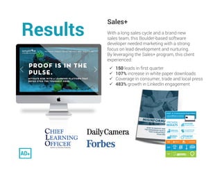 Results. 
Sales+
With a long sales cycle and a brand new
sales team, this Boulder-based software
developer needed marketin...