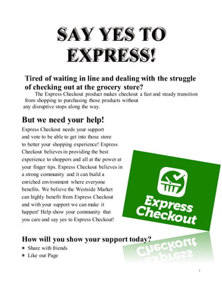 1
SAY YES TO
EXPRESS!
Tired of waiting in line and dealing with the struggle
of checking out at the grocery store?
The Express Checkout product makes checkout a fast and steady transition
from shopping to purchasing those products without
any disruptive stops along the way.
But we need your help!
Express Checkout needs your support
and vote to be able to get into those store
to better your shopping experience! Express
Checkout believes in providing the best
experience to shoppers and all at the power at
your finger tips. Express Checkout believes in
a strong community and it can build a
enriched environment where everyone
benefits. We believe the Westside Market
can highly benefit from Express Checkout
and with your support we can make it
happen! Help show your community that
you care and say yes to Express Checkout!
How will you show your support today?
Share with friends
Like our Page
 