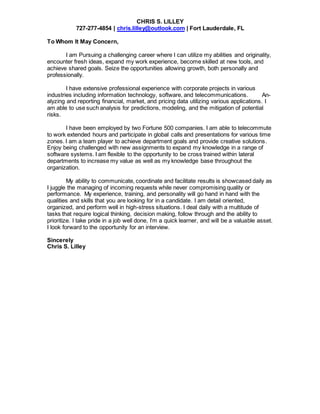 CHRIS S. LILLEY
727-277-4854 | chris.lilley@outlook.com | Fort Lauderdale, FL
To Whom It May Concern,
I am Pursuing a challenging career where I can utilize my abilities and originality,
encounter fresh ideas, expand my work experience, become skilled at new tools, and
achieve shared goals. Seize the opportunities allowing growth, both personally and
professionally.
I have extensive professional experience with corporate projects in various
industries including information technology, software, and telecommunications. An-
alyzing and reporting financial, market, and pricing data utilizing various applications. I
am able to use such analysis for predictions, modeling, and the mitigation of potential
risks.
I have been employed by two Fortune 500 companies. I am able to telecommute
to work extended hours and participate in global calls and presentations for various time
zones. I am a team player to achieve department goals and provide creative solutions.
Enjoy being challenged with new assignments to expand my knowledge in a range of
software systems. I am flexible to the opportunity to be cross trained within lateral
departments to increase my value as well as my knowledge base throughout the
organization.
My ability to communicate, coordinate and facilitate results is showcased daily as
I juggle the managing of incoming requests while never compromising quality or
performance. My experience, training, and personality will go hand in hand with the
qualities and skills that you are looking for in a candidate. I am detail oriented,
organized, and perform well in high-stress situations. I deal daily with a multitude of
tasks that require logical thinking, decision making, follow through and the ability to
prioritize. I take pride in a job well done, I’m a quick learner, and will be a valuable asset.
I look forward to the opportunity for an interview.
Sincerely
Chris S. Lilley
 