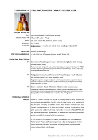 CV Joana Santos Borges de Carvalho Guedes de Sousa_ English_2016_1
CURRICULUM VITAE
PERSONAL INFORMATION
Name
date and place of birth
Address
Mobile phone
E-mail / Web
PROFESSION
PROFESSIONAL MEMBERSHIP
EDUCATIONAL QUALIFICATIONS
2015
2001
1994
PROFESSIONAL EXPERIENCE
SUMMARY:
JOANA SANTOS BORGES DE CARVALHO GUEDES DE SOUSA
Joana Santos Borges de Carvalho Guedes de Sousa
18thJune,1971, Lisbon – Portugal
250, Clarke Avenue, #820, Westmount, Quebec, Canada
514 531 4008
jbc@oschoa.com / www.oschoa.com; LinkedIn Name: Joana Borges de Carvalho GS
Architect / Project Manager
nº 5496 of the Order of Portuguese Architects, since 6th October 1994
Comprehensive Project Management Course – School of continuing Studies, McGill University,
Montreal (intensive format)
The course aiming to strengthen the fundamental principles of project management, fully aligned with PMBOK
Guide from Project Management Institute; it provided all strong tools and techniques needed to properly help
Project Managers develop their work
Post-graduation in Accounting and Finance for Non-Financial Managers - Faculty of Business
and Economic Sciences of the Catholic University of Lisbon.
Postgraduate programme aiming to strengthen the leadership capacities and career opportunities of senior
and middle management staff that do not have specific financial training, by providing essential knowledge
related to accounting and finance.
Degree in Architecture - Faculty of Architecture of the Universidade Lusíada de Lisboa
5 years degree covering the theoretical and practical know-how of architectural practice (designing projects,
construction and selection of materials, related environmental and energy aspects, etc), and the humanities
(history and the social context of Architecture) and as well as urban planning subjects.
Worked for 8 years at PARQUE EXPO’98, SA, the company created to design, implement and
promote the international exhibition Expo'98 in Lisbon. In phase 1 worked on the development of
the urban areas surrounding the exhibition precinct, 360ha divided in 5 detailed urban plans.
Following the implementation of the urban plans, phase 2 concerned the maintenance of the
public spaces which had been built. Finally, in phase 3 of her work at PARQUE EXPO’98, SA,
was responsible for the Project Management of the real estate and urban planning development
projects promoted by the company, both at home and abroad.
In 2008 founded OSCHOA ARQUITECTOS where she has worked since then as a Managing
Partner doing the Program and Project management, as well as developing projects of interior
design, architecture, public space and urbanism, and offering technical advisory services to
various institutional clients and individuals.
 