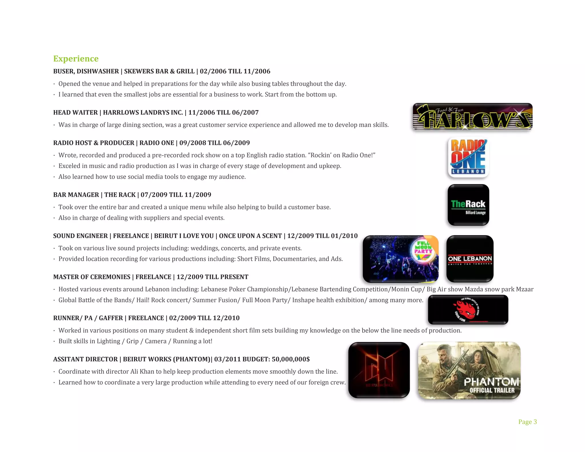 Page 3
Experience
BUSER, DISHWASHER | SKEWERS BAR & GRILL | 02/2006 TILL 11/2006
· Opened the venue and helped in preparations for the day while also busing tables throughout the day.
· I learned that even the smallest jobs are essential for a business to work. Start from the bottom up.
HEAD WAITER | HARRLOWS LANDRYS INC. | 11/2006 TILL 06/2007
· Was in charge of large dining section, was a great customer service experience and allowed me to develop man skills.
RADIO HOST & PRODUCER | RADIO ONE | 09/2008 TILL 06/2009
· Wrote, recorded and produced a pre-recorded rock show on a top English radio station. “Rockin’ on Radio One!”
· Exceled in music and radio production as I was in charge of every stage of development and upkeep.
· Also learned how to use social media tools to engage my audience.
BAR MANAGER | THE RACK | 07/2009 TILL 11/2009
· Took over the entire bar and created a unique menu while also helping to build a customer base.
· Also in charge of dealing with suppliers and special events.
SOUND ENGINEER | FREELANCE | BEIRUT I LOVE YOU | ONCE UPON A SCENT | 12/2009 TILL 01/2010
· Took on various live sound projects including: weddings, concerts, and private events.
· Provided location recording for various productions including: Short Films, Documentaries, and Ads.
MASTER OF CEREMONIES | FREELANCE | 12/2009 TILL PRESENT
· Hosted various events around Lebanon including: Lebanese Poker Championship/Lebanese Bartending Competition/Monin Cup/ Big Air show Mazda snow park Mzaar
· Global Battle of the Bands/ Hail! Rock concert/ Summer Fusion/ Full Moon Party/ Inshape health exhibition/ among many more.
RUNNER/ PA / GAFFER | FREELANCE | 02/2009 TILL 12/2010
· Worked in various positions on many student & independent short film sets building my knowledge on the below the line needs of production.
· Built skills in Lighting / Grip / Camera / Running a lot!
ASSITANT DIRECTOR | BEIRUT WORKS (PHANTOM)| 03/2011 BUDGET: 50,000,000$
· Coordinate with director Ali Khan to help keep production elements move smoothly down the line.
· Learned how to coordinate a very large production while attending to every need of our foreign crew.
 
