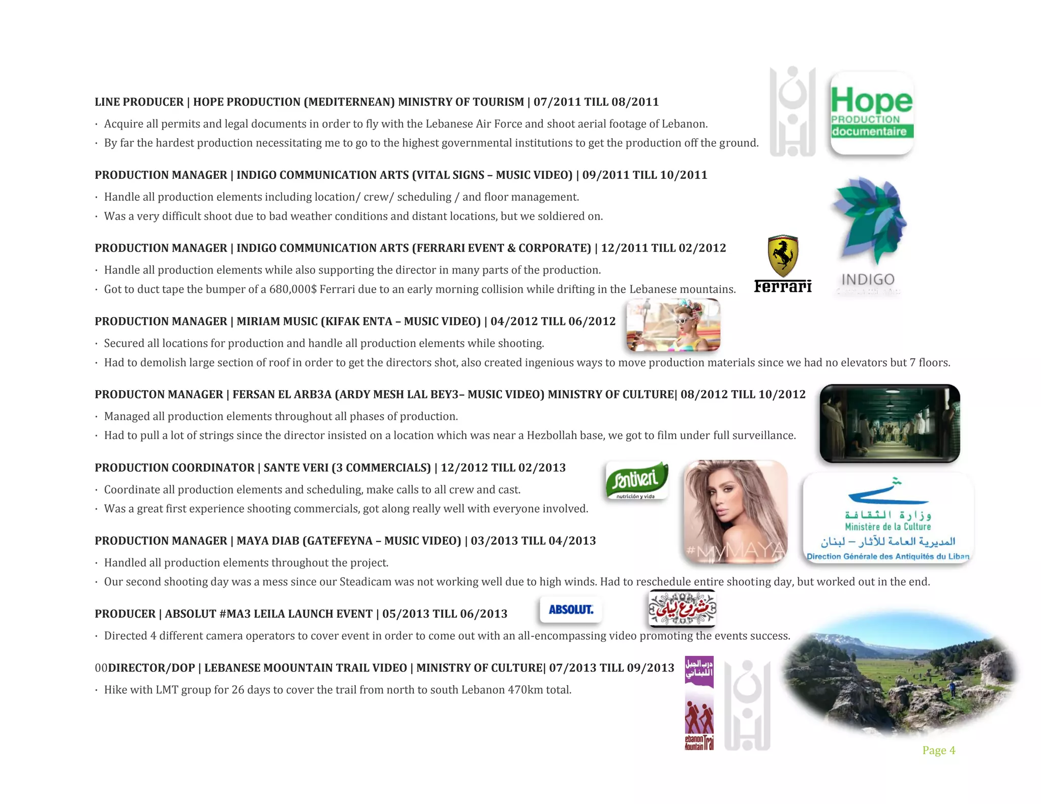 Page 4
LINE PRODUCER | HOPE PRODUCTION (MEDITERNEAN) MINISTRY OF TOURISM | 07/2011 TILL 08/2011
· Acquire all permits and legal documents in order to fly with the Lebanese Air Force and shoot aerial footage of Lebanon.
· By far the hardest production necessitating me to go to the highest governmental institutions to get the production off the ground.
PRODUCTION MANAGER | INDIGO COMMUNICATION ARTS (VITAL SIGNS – MUSIC VIDEO) | 09/2011 TILL 10/2011
· Handle all production elements including location/ crew/ scheduling / and floor management.
· Was a very difficult shoot due to bad weather conditions and distant locations, but we soldiered on.
PRODUCTION MANAGER | INDIGO COMMUNICATION ARTS (FERRARI EVENT & CORPORATE) | 12/2011 TILL 02/2012
· Handle all production elements while also supporting the director in many parts of the production.
· Got to duct tape the bumper of a 680,000$ Ferrari due to an early morning collision while drifting in the Lebanese mountains.
PRODUCTION MANAGER | MIRIAM MUSIC (KIFAK ENTA – MUSIC VIDEO) | 04/2012 TILL 06/2012
· Secured all locations for production and handle all production elements while shooting.
· Had to demolish large section of roof in order to get the directors shot, also created ingenious ways to move production materials since we had no elevators but 7 floors.
PRODUCTON MANAGER | FERSAN EL ARB3A (ARDY MESH LAL BEY3– MUSIC VIDEO) MINISTRY OF CULTURE| 08/2012 TILL 10/2012
· Managed all production elements throughout all phases of production.
· Had to pull a lot of strings since the director insisted on a location which was near a Hezbollah base, we got to film under full surveillance.
PRODUCTION COORDINATOR | SANTE VERI (3 COMMERCIALS) | 12/2012 TILL 02/2013
· Coordinate all production elements and scheduling, make calls to all crew and cast.
· Was a great first experience shooting commercials, got along really well with everyone involved.
PRODUCTION MANAGER | MAYA DIAB (GATEFEYNA – MUSIC VIDEO) | 03/2013 TILL 04/2013
· Handled all production elements throughout the project.
· Our second shooting day was a mess since our Steadicam was not working well due to high winds. Had to reschedule entire shooting day, but worked out in the end.
PRODUCER | ABSOLUT #MA3 LEILA LAUNCH EVENT | 05/2013 TILL 06/2013
· Directed 4 different camera operators to cover event in order to come out with an all-encompassing video promoting the events success.
DIRECTOR/DOP | LEBANESE MOOUNTAIN TRAIL VIDEO | MINISTRY OF CULTURE| 07/2013 TILL 09/2013
· Hike with LMT group for 26 days to cover the trail from north to south LebaDnon 470km total.
 