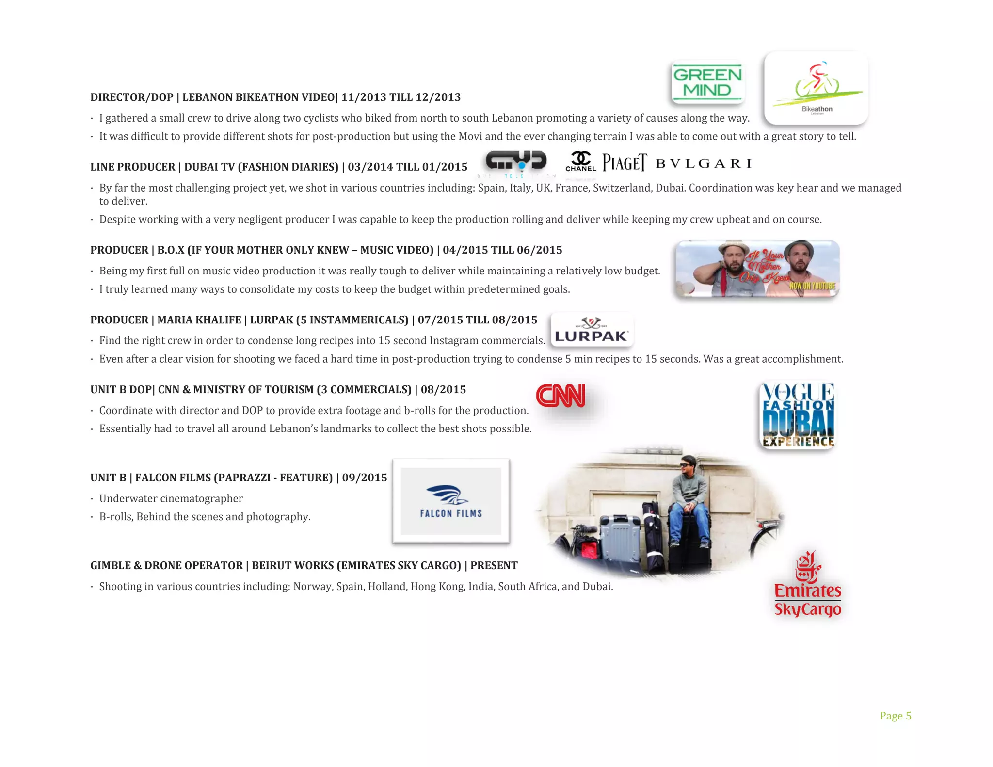 Page 5
DIRECTOR/DOP | LEBANON BIKEATHON VIDEO| 11/2013 TILL 12/2013
· I gathered a small crew to drive along two cyclists who biked from north to south Lebanon promoting a variety of causes along the way.
· It was difficult to provide different shots for post-production but using the Movi and the ever changing terrain I was able to come out with a great story to tell.
INE PRODUCER | DUBAI TV (FASHION DIARIES) | 03/2014 TILL 01/2015
· By far the most challenging project yet, we shot in various countries including: Spain, Italy, UK, France, Switzerland, Dubai. Coordination was key hear and we managed
to deliver.
· Despite working with a very negligent producer I was capable to keep the production rolling and deliver while keeping my crew upbeat and on course.
PRODUCER | B.O.X (IF YOUR MOTHER ONLY KNEW – MUSIC VIDEO) | 04/2015 TILL 06/2015
· Being my first full on music video production it was really tough to deliver while maintaining a relatively low budget.
· I truly learned many ways to consolidate my costs to keep the budget within predetermined goals.
PRODUCER | MARIA KHALIFE | LURPAK (5 INSTAMMERICALS) | 07/2015 TILL 08/2015
· Find the right crew in order to condense long recipes into 15 second Instagram commercials.
· Even after a clear vision for shooting we faced a hard time in post-production trying to condense 5 min recipes to 15 seconds. Was a great accomplishment.
UNIT B DOP| CNN & MINISTRY OF TOURISM (3 COMMERCIALS) | 08/2015
· Coordinate with director and DOP to provide extra footage and b-rolls for the production.
· Essentially had to travel all around Lebanon’s landmarks to collect the best shots possible.
UNIT B | FALCON FILMS (PAPRAZZI - FEATURE) | 09/2015
· Underwater cinematographer
· B-rolls, Behind the scenes and photography.
GIMBLE & DRONE OPERATOR | BEIRUT WORKS (EMIRATES SKY CARGO) | PRESENT
· Shooting in various countries including: Norway, Spain, Holland, Hong Kong, India, South Africa, and Dubai.
 