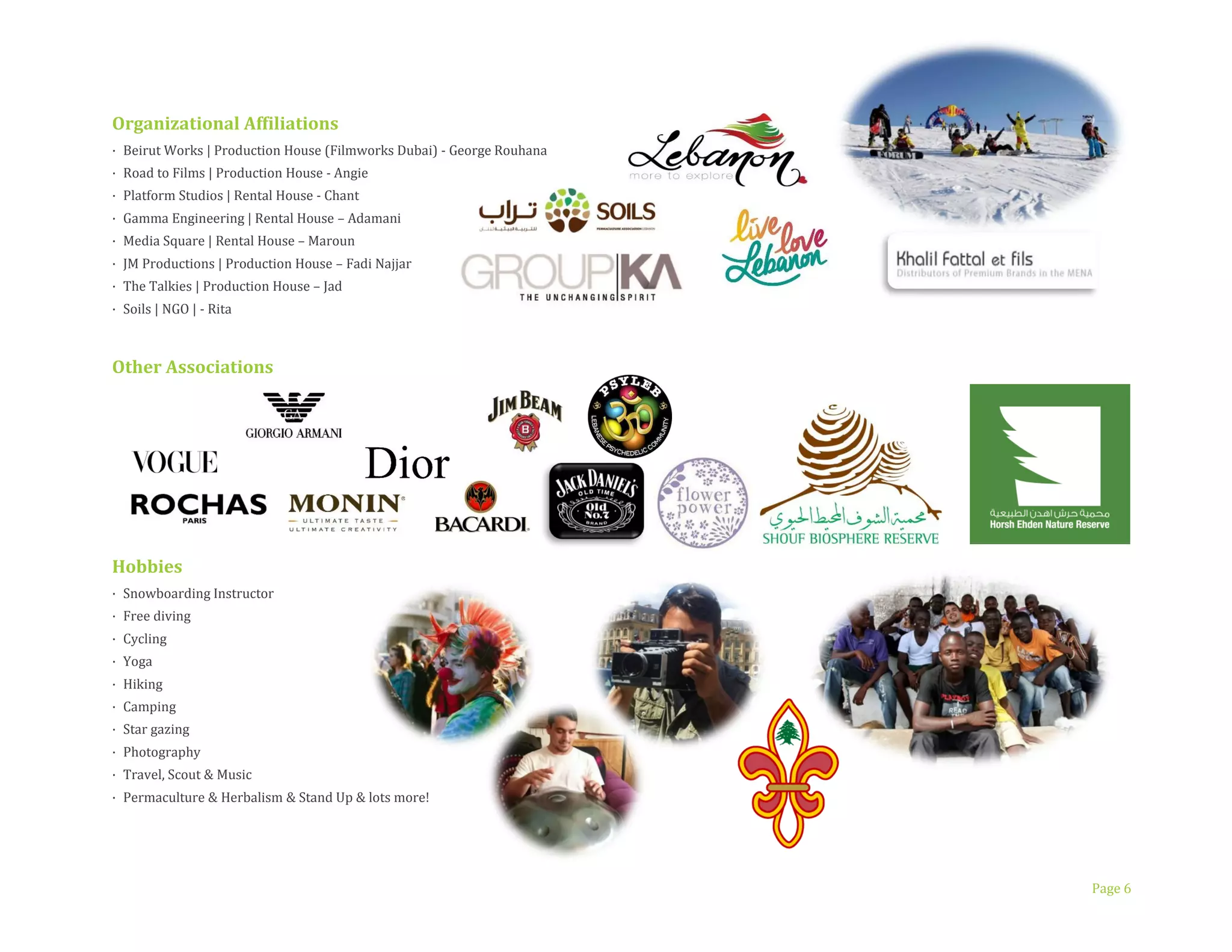 Page 6
Organizational Affiliations
· Beirut Works | Production House (Filmworks Dubai) - George Rouhana
· Road to Films | Production House - Angie
· Platform Studios | Rental House - Chant
· Gamma Engineering | Rental House – Adamani
· Media Square | Rental House – Maroun
· JM Productions | Production House – Fadi Najjar
· The Talkies | Production House – Jad
· Soils | NGO | - Rita
Other Associations
Hobbies
· VOLUNTEER
· Snowboarding Instructor
· Free diving
· Cycling
· Yoga
· Hiking
· Camping
· Star gazing
· Photography
· Travel, Scout & Music
· Permaculture & Herbalism & Stand Up & lots more
 