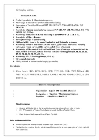 6). Complete unit test.
Strengths & skills
 Product knowledge & Manufacturing process.
 Knowledge in installation / erection and commissioning.
 Knowledge of Centrifugal Pumps.(OH2, BB2, BB3,VS5 ,VS6 AS PER API & ISO
PUMPS).
 Knowledge of pump manufacturing standard API 610, API 682, ANSI 73.2, ISO 1940,
IS5120, ISO 5199 etc
 Knowledge of Impeller & Rotor Balancing as per ISO 1940 Gr 1, 2.5 & 6.3.
 Knowledge of Slurry Pumps.
 Strong knowledge of pump testing.
 Skill and ability to solve the pump Mechanical and Hydraulic problems.
 Knowledge of valves and motors. (Globe Valves, gate valves, ball valves, butterfly
valves, non return valves, niddle valves and all types of motors).
 Knowledge of Mechanical Seal and Seal Flush Plans. (Cartridge seals double back to
back, tandem type seals, outside mounted seals and flushing plans (01, 11, 12, 21, 22,
23, 31, 32, 41, 51, 52, 53 A/B, 54).
 Knowledge of API Cooling plans (A, K & M).
 Strong analytical skill.
 Ability to work in team with challenging personality.
Our clients:
 Cairn Energy, HPCL, BPCL, IOCL, DAE, NTPC, RIL, SAIL, FACT, NIRMA LTD,
WEST COAST PAPER MILL, PARRY SUGARS, ALKAIL AMINES, ONGC, & JSW
POWER etc.
Previous work experience
 Organization : Gujarat NRE Coke Ltd. Dharwad
 Designation : Opertion / Maintenance Engineer
 Duration : Nov 2010 – Nov 2013
About Company:
 Gujarat NRE Coke Ltd. is the largest independent producer of met coke in India.
 200 TPH capacity of Heavy Media Cyclone based Coal Beneficiation Plant.
 Plant designed by Ingweny Mineral Tech. Pvt. Ltd.
Roles and Responsibilities:
 Monitoring Process activity through program logic control unit (PLC).
 Maintaining the required density using magnetite powder for proper separation of reject material
from clean coal.
 