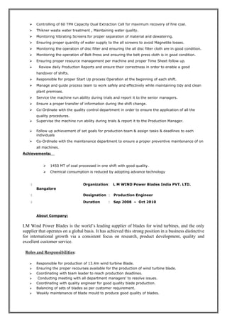  Controlling of 60 TPH Capacity Dual Extraction Cell for maximum recovery of fine coal.
 Thikner waste water treatment , Maintaining water quality.
 Monitoring Vibrating Screens for proper separation of material and dewatering.
 Ensuring proper quantity of water supply to the all screens to avoid Magnetite losses.
 Monitoring the operation of disc filter and ensuring the all disc filter cloth are in good condition.
 Monitoring the operation of Belt Press and ensuring the belt press cloth is in good condition.
 Ensuring proper resource management per machine and proper Time Sheet follow up.
 Review daily Production Reports and ensure their correctness in order to enable a good
handover of shifts.
 Responsible for proper Start Up process Operation at the beginning of each shift.
 Manage and guide process team to work safely and effectively while maintaining tidy and clean
plant premises.
 Service the machine run ability during trials and report it to the senior managers.
 Ensure a proper transfer of information during the shift change.
 Co-Ordinate with the quality control department in order to ensure the application of all the
quality procedures.
 Supervise the machine run ability during trials & report it to the Production Manager.
 Follow up achievement of set goals for production team & assign tasks & deadlines to each
individuals
 Co-Ordinate with the maintenance department to ensure a proper preventive maintenance of on
all machines.
Achievements:
 1450 MT of coal processed in one shift with good quality.
 Chemical consumption is reduced by adopting advance technology
 Organization: L M WIND Power Blades India PVT. LTD.
Bangalore
 Designation : Production Engineer
 Duration : Sep 2008 – Oct 2010
About Company:
LM Wind Power Blades is the world’s leading supplier of blades for wind turbines, and the only
supplier that operates on a global basis. It has achieved this strong position in a business distinctive
for international growth via a consistent focus on research, product development, quality and
excellent customer service.
Roles and Responsibilities:
 Responsible for production of 13.4m wind turbine Blade.
 Ensuring the proper recourses available for the production of wind turbine blade.
 Coordinating with team leader to reach production deadlines.
 Conducting meeting with all department managers’ to resolve issues.
 Coordinating with quality engineer for good quality blade production.
 Balancing of sets of blades as per customer requirement.
 Weakly maintenance of blade mould to produce good quality of blades.
 