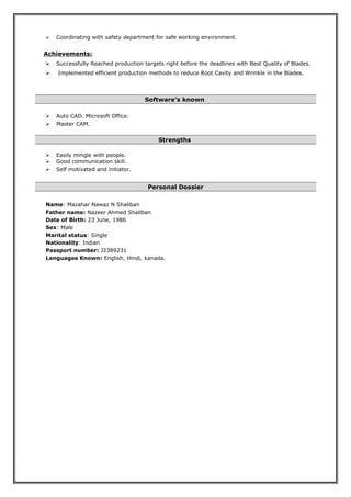  Coordinating with safety department for safe working environment.
Achievements:
 Successfully Reached production targets right before the deadlines with Best Quality of Blades.
 Implemented efficient production methods to reduce Root Cavity and Wrinkle in the Blades.
Software’s known
 Auto CAD. Microsoft Office.
 Master CAM.
Strengths
 Easily mingle with people.
 Good communication skill.
 Self motivated and initiator.
Personal Dossier
Name: Mazahar Nawaz N Shaliban
Father name: Nazeer Ahmed Shaliban
Date of Birth: 23 June, 1986
Sex: Male
Marital status: Single
Nationality: Indian
Passport number: J2389231
Languages Known: English, Hindi, kanada.
 