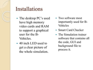 Installations
 The desktop PC’s used
have high memory
video cards and RAM
to support a graphical
user for the B-
Vehicles.
 40 inch LED used to
get a clear picture of
the whole simulation.
 Two software most
importantly used for B-
Vehicles
 Smart Card Checker
 The Simulation trainer
software that contains all
the code, GUI and
background file to
process it.
 
